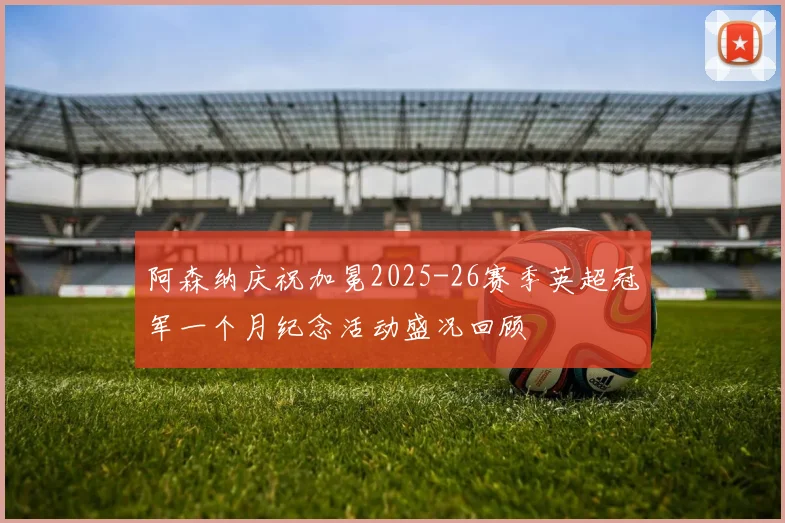 阿森纳庆祝加冕2025-26赛季英超冠军一个月纪念活动盛况回顾