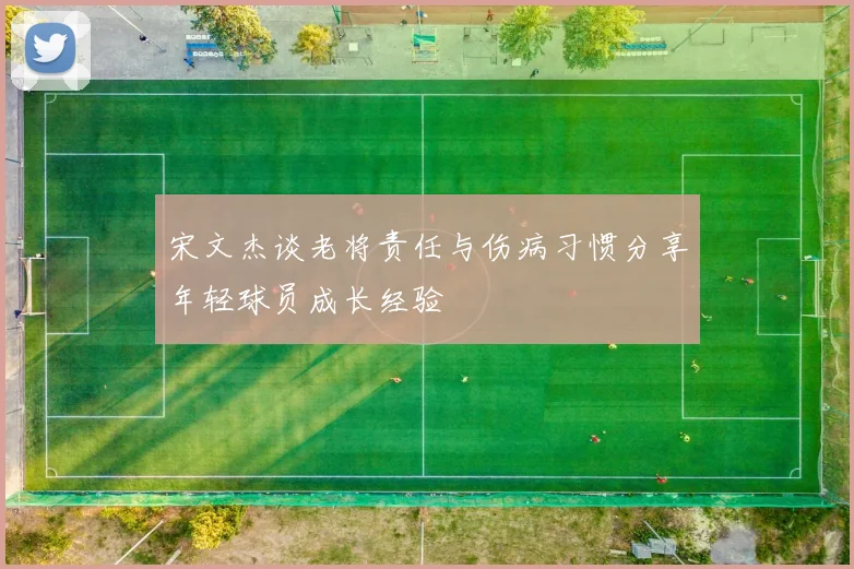 宋文杰谈老将责任与伤病习惯分享年轻球员成长经验
