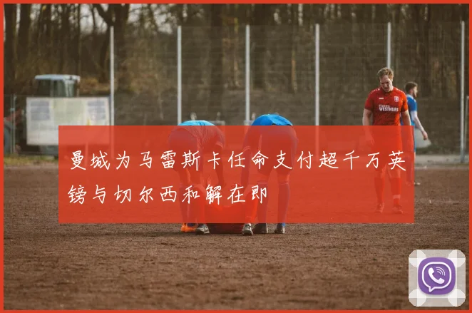 曼城为马雷斯卡任命支付超千万英镑与切尔西和解在即