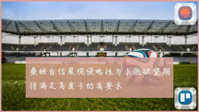 桑顿自信展现侵略性与求胜欲望期待满足乌度卡的高要求