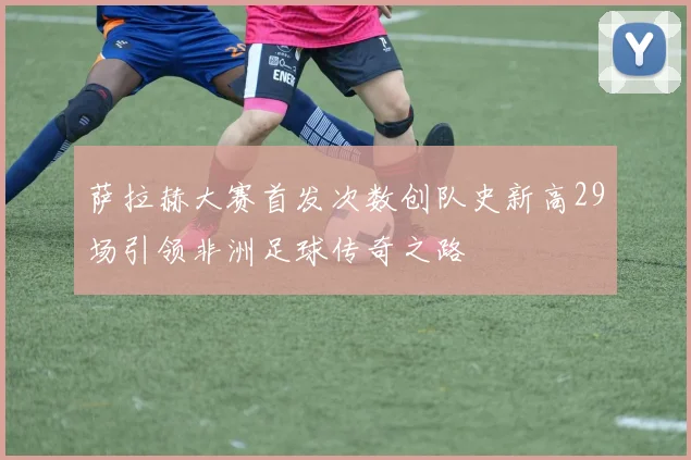 萨拉赫大赛首发次数创队史新高29场引领非洲足球传奇之路