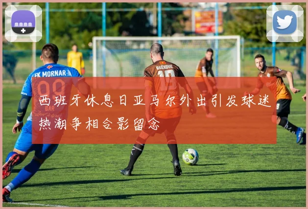 西班牙休息日亚马尔外出引发球迷热潮争相合影留念