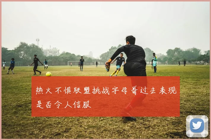 热火不惧联盟挑战字母哥过去表现是否令人信服