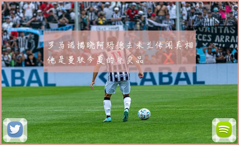 罗马诺揭晓阿玛德去米兰传闻真相他是曼联今夏的非卖品