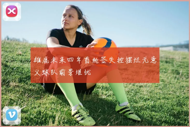 雄鹿未来四年首轮签失控摆烂无意义球队前景堪忧