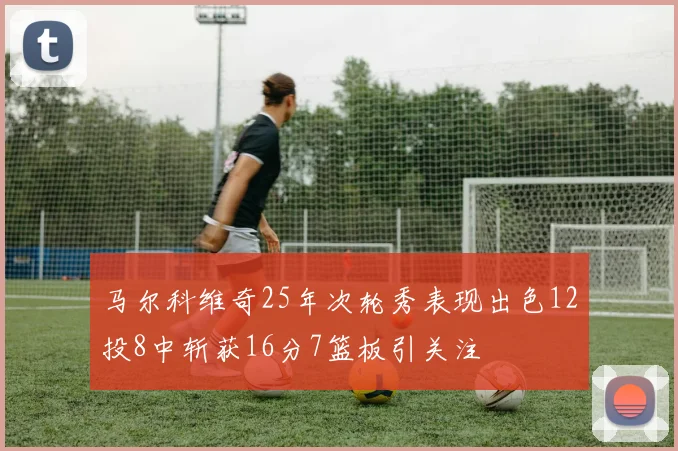 马尔科维奇25年次轮秀表现出色12投8中斩获16分7篮板引关注