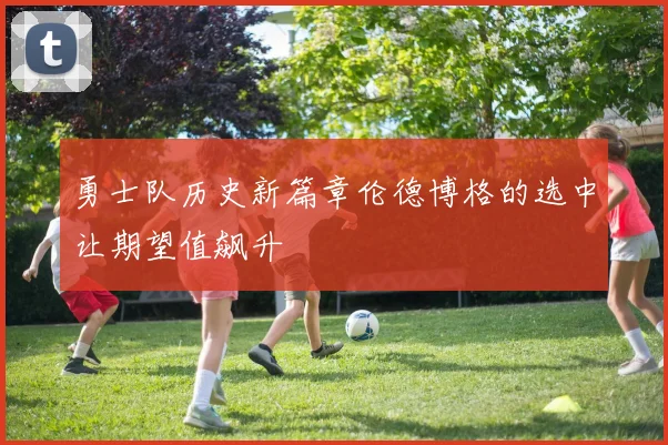 勇士队历史新篇章伦德博格的选中让期望值飙升