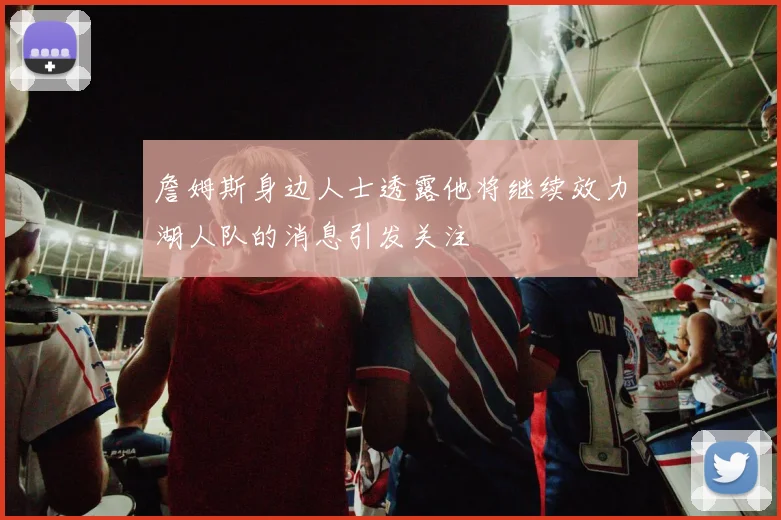 詹姆斯身边人士透露他将继续效力湖人队的消息引发关注