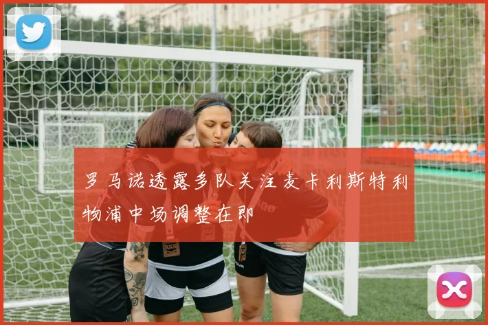 罗马诺透露多队关注麦卡利斯特利物浦中场调整在即