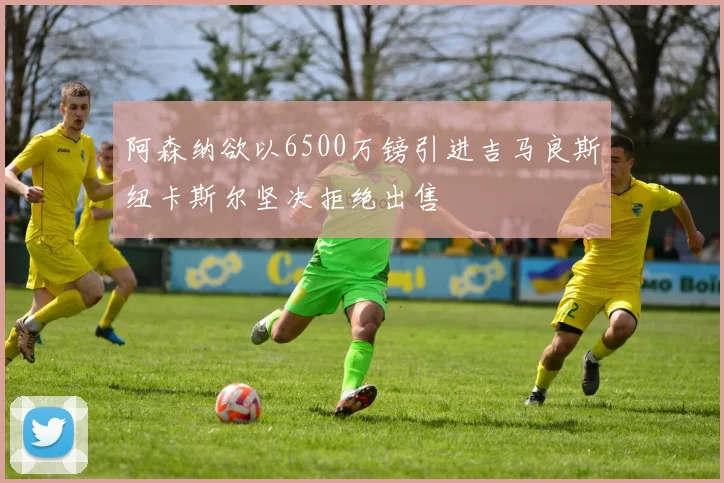 阿森纳欲以6500万镑引进吉马良斯纽卡斯尔坚决拒绝出售