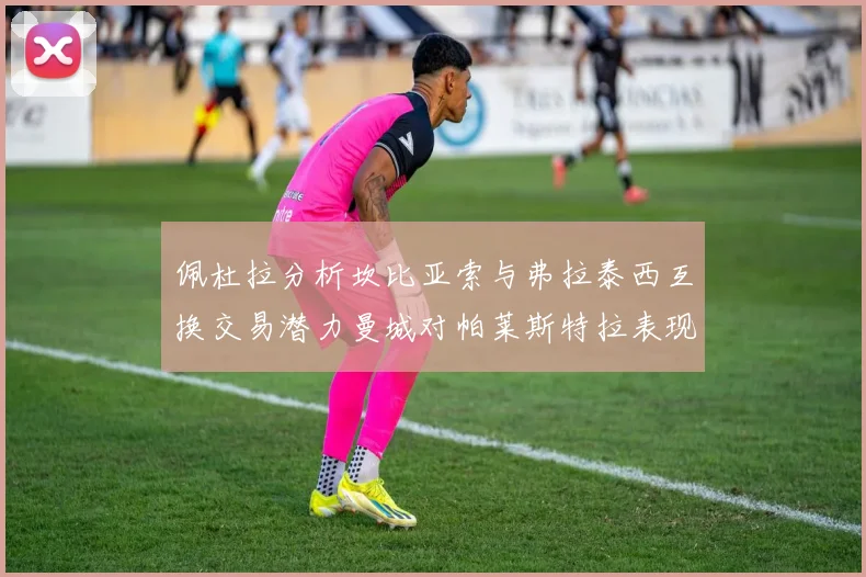 佩杜拉分析坎比亚索与弗拉泰西互换交易潜力曼城对帕莱斯特拉表现出兴趣