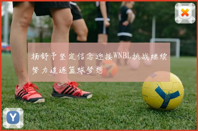 杨舒予坚定信念迎接WNBL挑战继续努力追逐篮球梦想